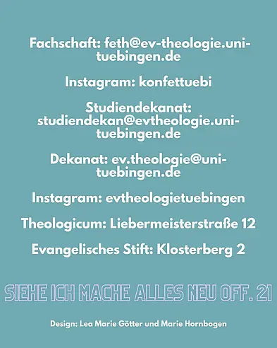 Das Bild enthält wichtige Kontaktdaten und Adressen für die Orientierungswoche im WiSe 26/27. Dazu gehören die E-Mail Adresse der Fachschaft: feth@ev-theologie.uni-tuebingen.de, sowie die E-Mail Adresse des Studiendekanat und des Dekanats, zwei Instagram Accounts und die Adressen des Theologicums und des Evangelischen Stifts. Bei Bedarf detaillierter Informationen bitte per Mail mit der Fachschaft Kontakt aufnehmen.  